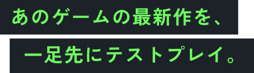 あのゲームの最新作を、一足先にテストプレイ